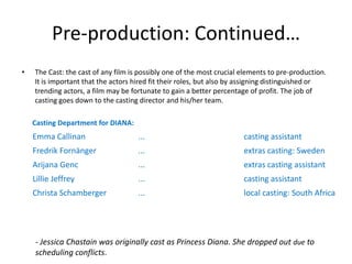Pre-production: Continued…
•

The Cast: the cast of any film is possibly one of the most crucial elements to pre-production.
It is important that the actors hired fit their roles, but also by assigning distinguished or
trending actors, a film may be fortunate to gain a better percentage of profit. The job of
casting goes down to the casting director and his/her team.
Casting Department for DIANA:

Emma Callinan

...

casting assistant

Fredrik Fornänger

...

extras casting: Sweden

Arijana Genc

...

extras casting assistant

Lillie Jeffrey

...

casting assistant

Christa Schamberger

...

local casting: South Africa

- Jessica Chastain was originally cast as Princess Diana. She dropped out due to
scheduling conflicts.

 