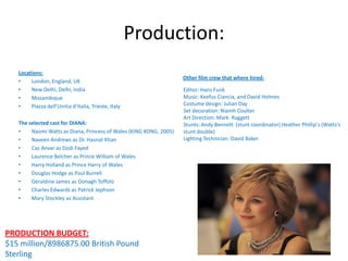 Production:
Locations:
•
London, England, UK
•
New Delhi, Delhi, India
•
Mozambique
•
Piazza dell’Unitia d’Italia, Trieste, Italy
The selected cast for DIANA:
•
Naomi Watts as Diana, Princess of Wales (KING KONG, 2005)
•
Naveen Andrews as Dr. Hasnat Khan
•
Cas Anvar as Dodi Fayed
•
Laurence Belcher as Prince William of Wales
•
Harry Holland as Prince Harry of Wales
•
Douglas Hodge as Paul Burrell
•
Geraldine James as Oonagh Toffolo
•
Charles Edwards as Patrick Jephson
•
Mary Stockley as Assistant

PRODUCTION BUDGET:
$15 million/8986875.00 British Pound
Sterling

Other film crew that where hired:
Editor: Hans Funk
Music: Keefus Ciancia, and David Holmes
Costume design: Julian Day
Set decoration: Niamh Coulter
Art Direction: Mark Raggett
Stunts: Andy Bennett (stunt coordinator) Heather Phillip's (Watts's
stunt double)
Lighting Technician: David Baker

 