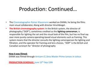 Production: Continued…
•
•

The Cinematographer Rainer Klausmann worked on DIANA, he being the films
main visual collaborator, Along with director Hirschbiegel.
The British cinematography system: In the British system, the director of
photography ("DOP"), sometimes credited as the lighting cameraman, is
responsible for lighting the set and the visual look of the film, but has no final say
over more purely camera operating-based visual elements such as framing. This
system means that the director consults the lighting cameraperson for lighting and
filtration, and the operator for framing and lens choices. "DOP" is the British and
Canadian acronym for "director of photography
How it was filmed:
DIANA was filmed through Arricam LT, Zeiss Master Prime Lenses in colour.
PRODUCTION SCHEDULE: June 12th-Sep 12th

 