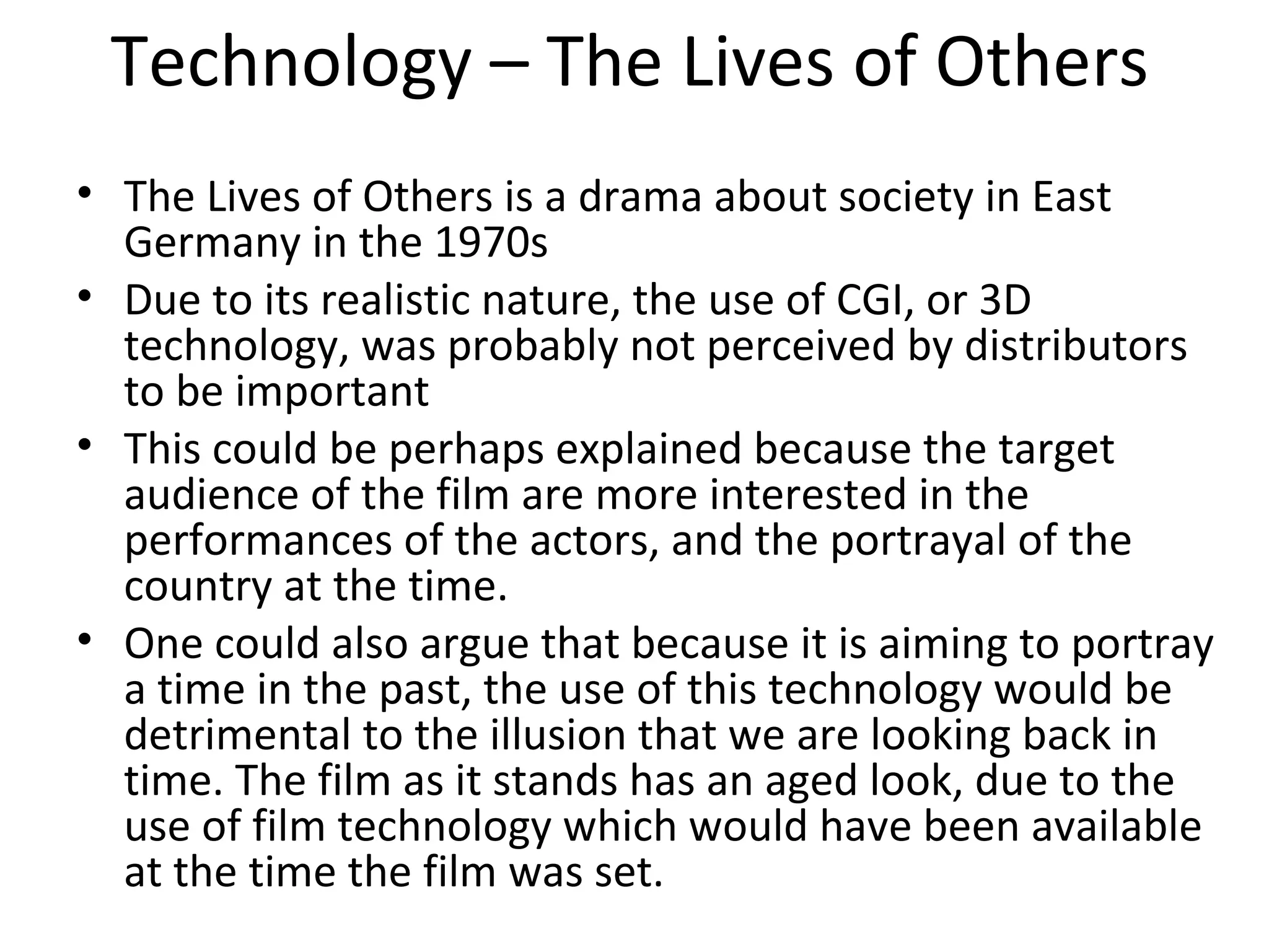 Technology – The Lives of Others
• The Lives of Others is a drama about society in East
Germany in the 1970s
• Due to its realistic nature, the use of CGI, or 3D
technology, was probably not perceived by distributors
to be important
• This could be perhaps explained because the target
audience of the film are more interested in the
performances of the actors, and the portrayal of the
country at the time.
• One could also argue that because it is aiming to portray
a time in the past, the use of this technology would be
detrimental to the illusion that we are looking back in
time. The film as it stands has an aged look, due to the
use of film technology which would have been available
at the time the film was set.
 
