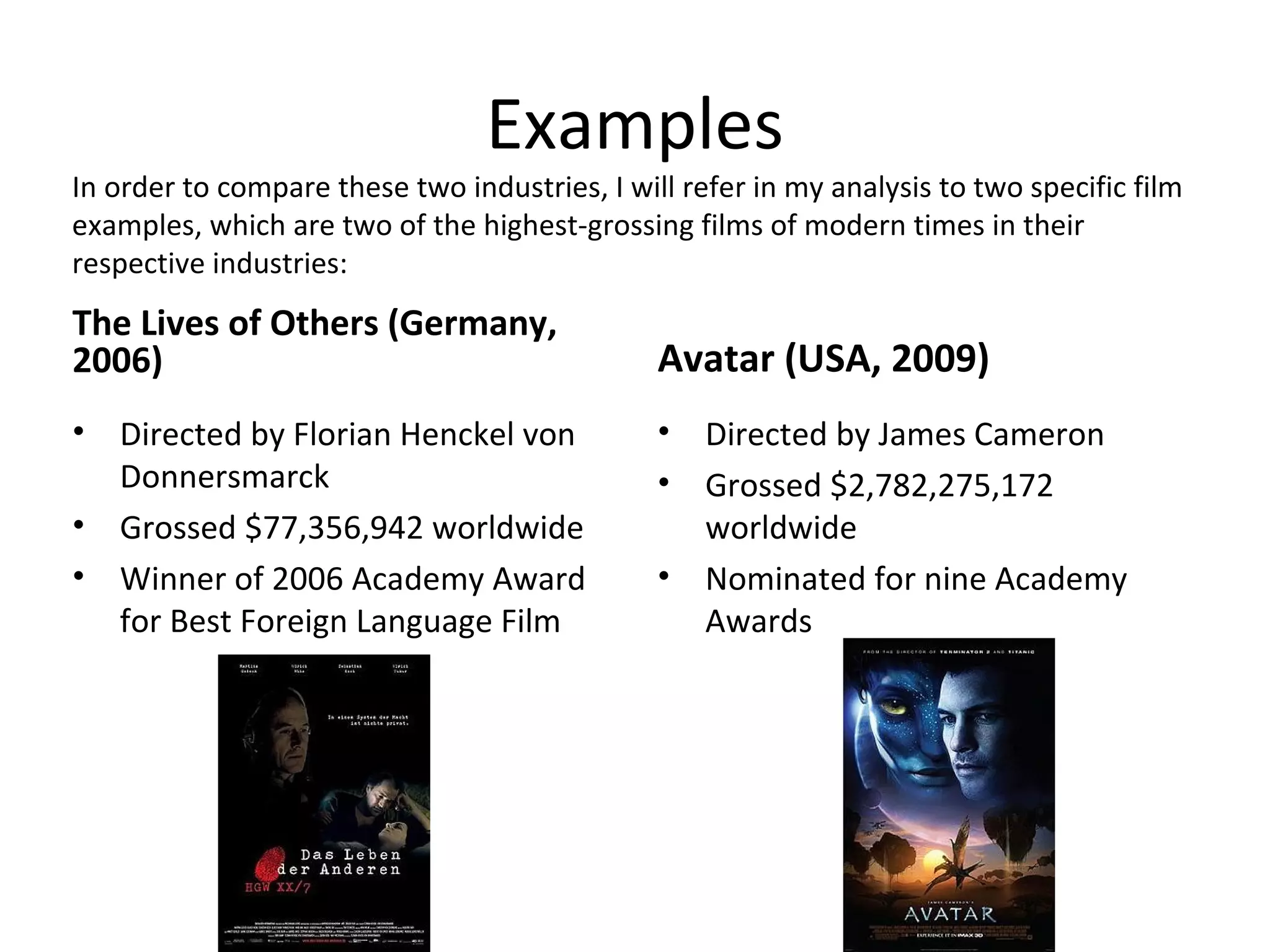 Examples
The Lives of Others (Germany,
2006)
• Directed by Florian Henckel von
Donnersmarck
• Grossed $77,356,942 worldwide
• Winner of 2006 Academy Award
for Best Foreign Language Film
Avatar (USA, 2009)
• Directed by James Cameron
• Grossed $2,782,275,172
worldwide
• Nominated for nine Academy
Awards
In order to compare these two industries, I will refer in my analysis to two specific film
examples, which are two of the highest-grossing films of modern times in their
respective industries:
 