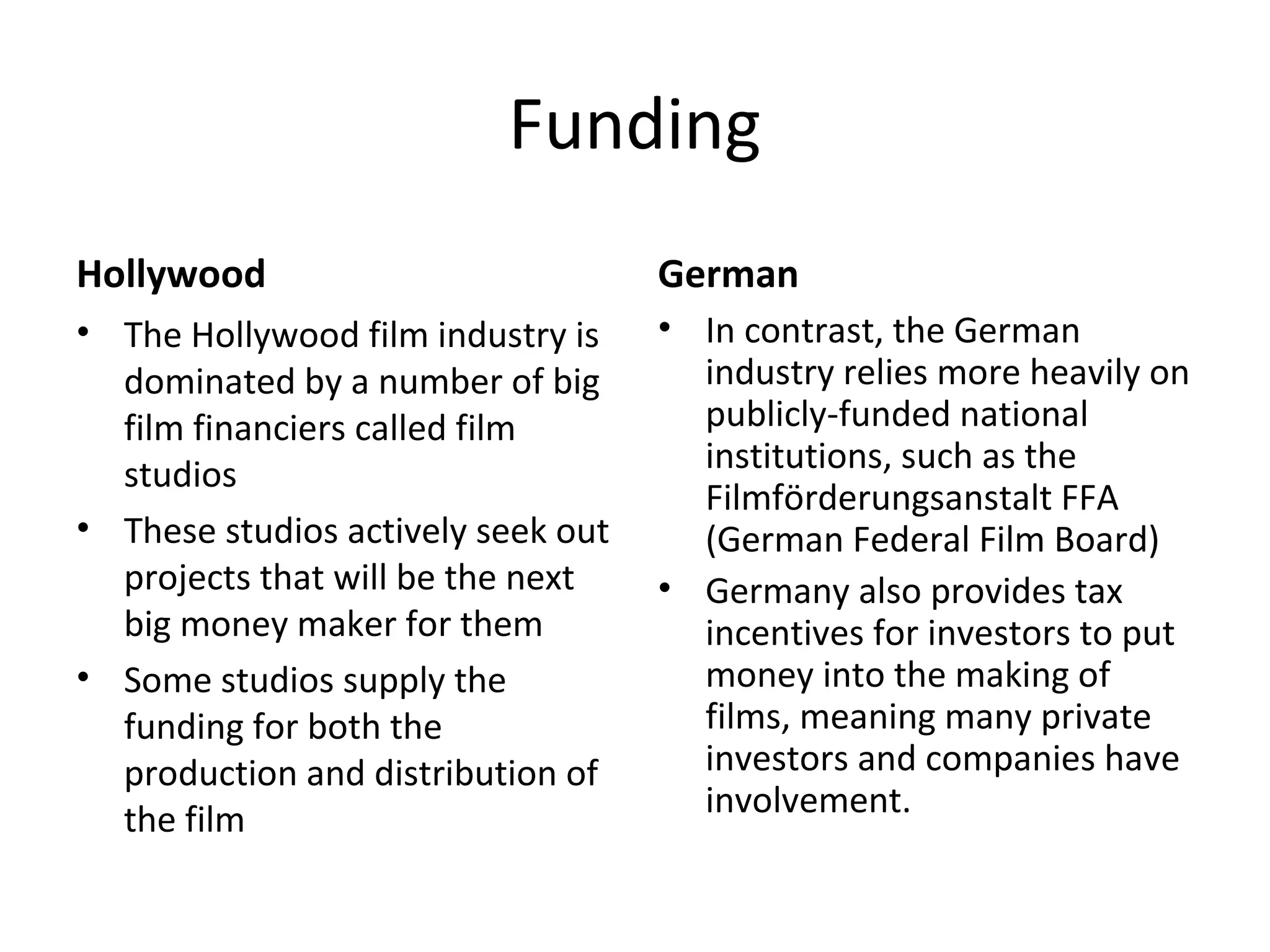 Funding
Hollywood
• The Hollywood film industry is
dominated by a number of big
film financiers called film
studios
• These studios actively seek out
projects that will be the next
big money maker for them
• Some studios supply the
funding for both the
production and distribution of
the film
German
• In contrast, the German
industry relies more heavily on
publicly-funded national
institutions, such as the
Filmförderungsanstalt FFA
(German Federal Film Board)
• Germany also provides tax
incentives for investors to put
money into the making of
films, meaning many private
investors and companies have
involvement.
 