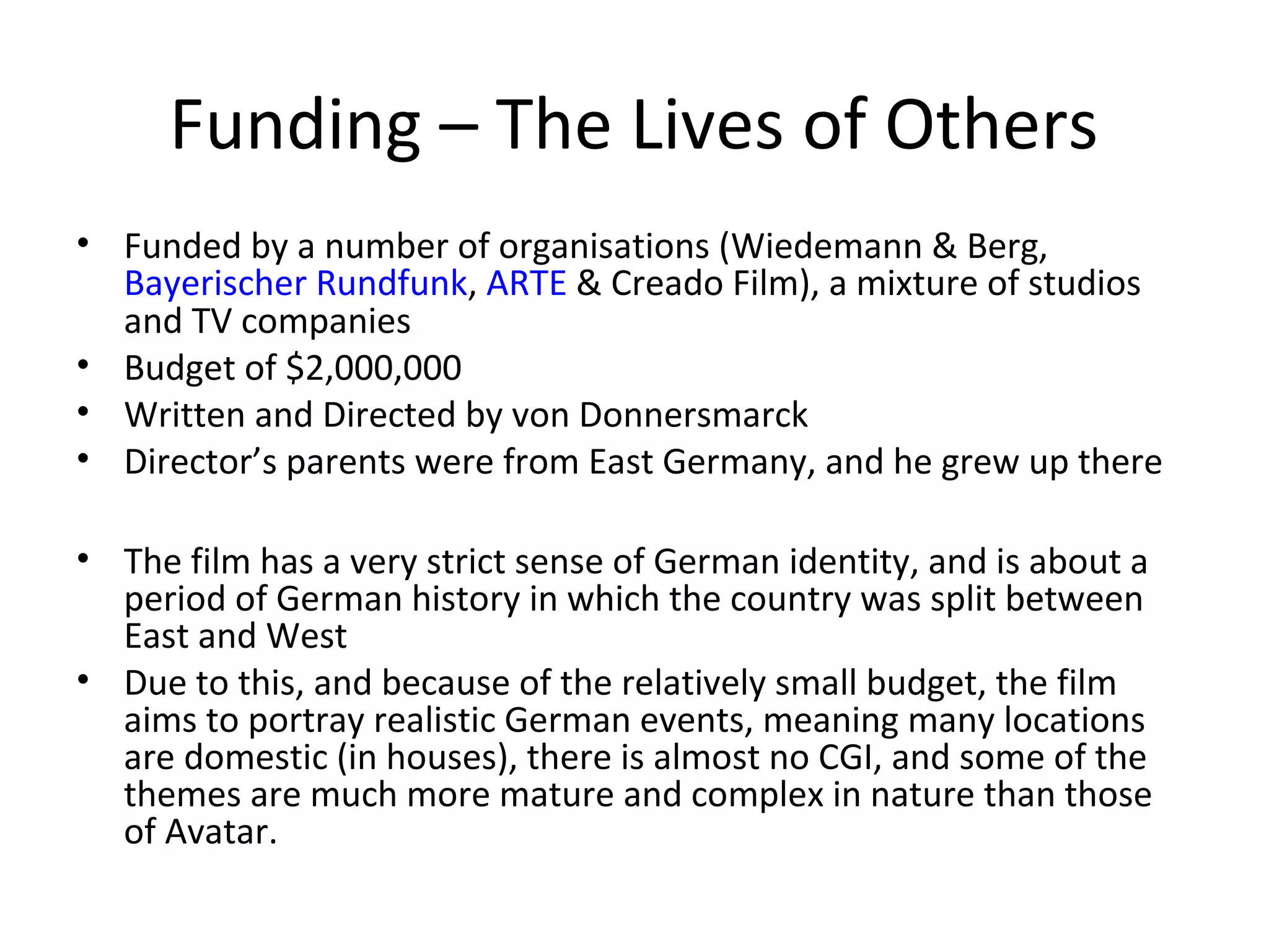 Funding – The Lives of Others
• Funded by a number of organisations (Wiedemann & Berg,
Bayerischer Rundfunk, ARTE & Creado Film), a mixture of studios
and TV companies
• Budget of $2,000,000
• Written and Directed by von Donnersmarck
• Director’s parents were from East Germany, and he grew up there
• The film has a very strict sense of German identity, and is about a
period of German history in which the country was split between
East and West
• Due to this, and because of the relatively small budget, the film
aims to portray realistic German events, meaning many locations
are domestic (in houses), there is almost no CGI, and some of the
themes are much more mature and complex in nature than those
of Avatar.
 