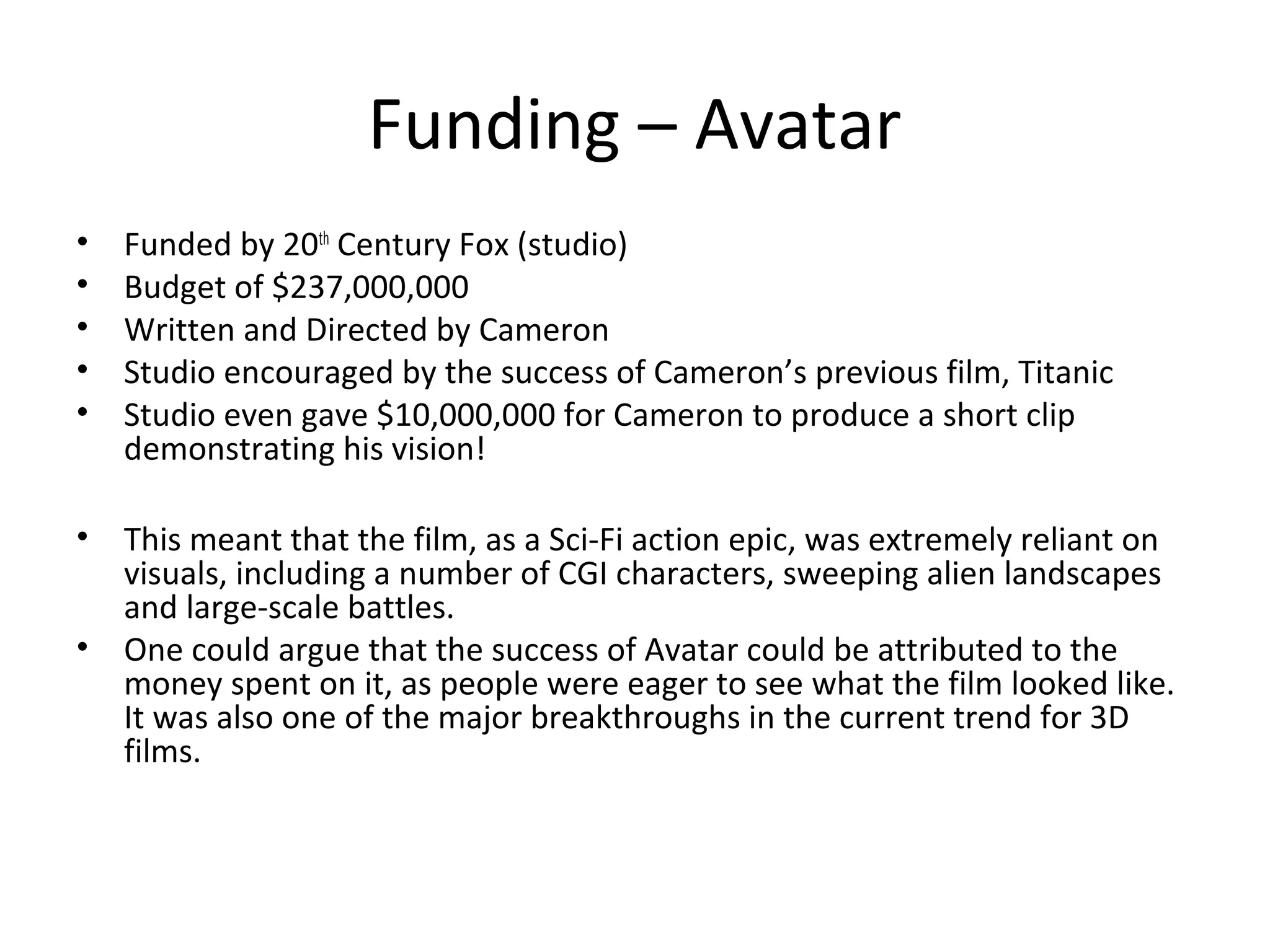 Funding – Avatar
• Funded by 20th
Century Fox (studio)
• Budget of $237,000,000
• Written and Directed by Cameron
• Studio encouraged by the success of Cameron’s previous film, Titanic
• Studio even gave $10,000,000 for Cameron to produce a short clip
demonstrating his vision!
• This meant that the film, as a Sci-Fi action epic, was extremely reliant on
visuals, including a number of CGI characters, sweeping alien landscapes
and large-scale battles.
• One could argue that the success of Avatar could be attributed to the
money spent on it, as people were eager to see what the film looked like.
It was also one of the major breakthroughs in the current trend for 3D
films.
 