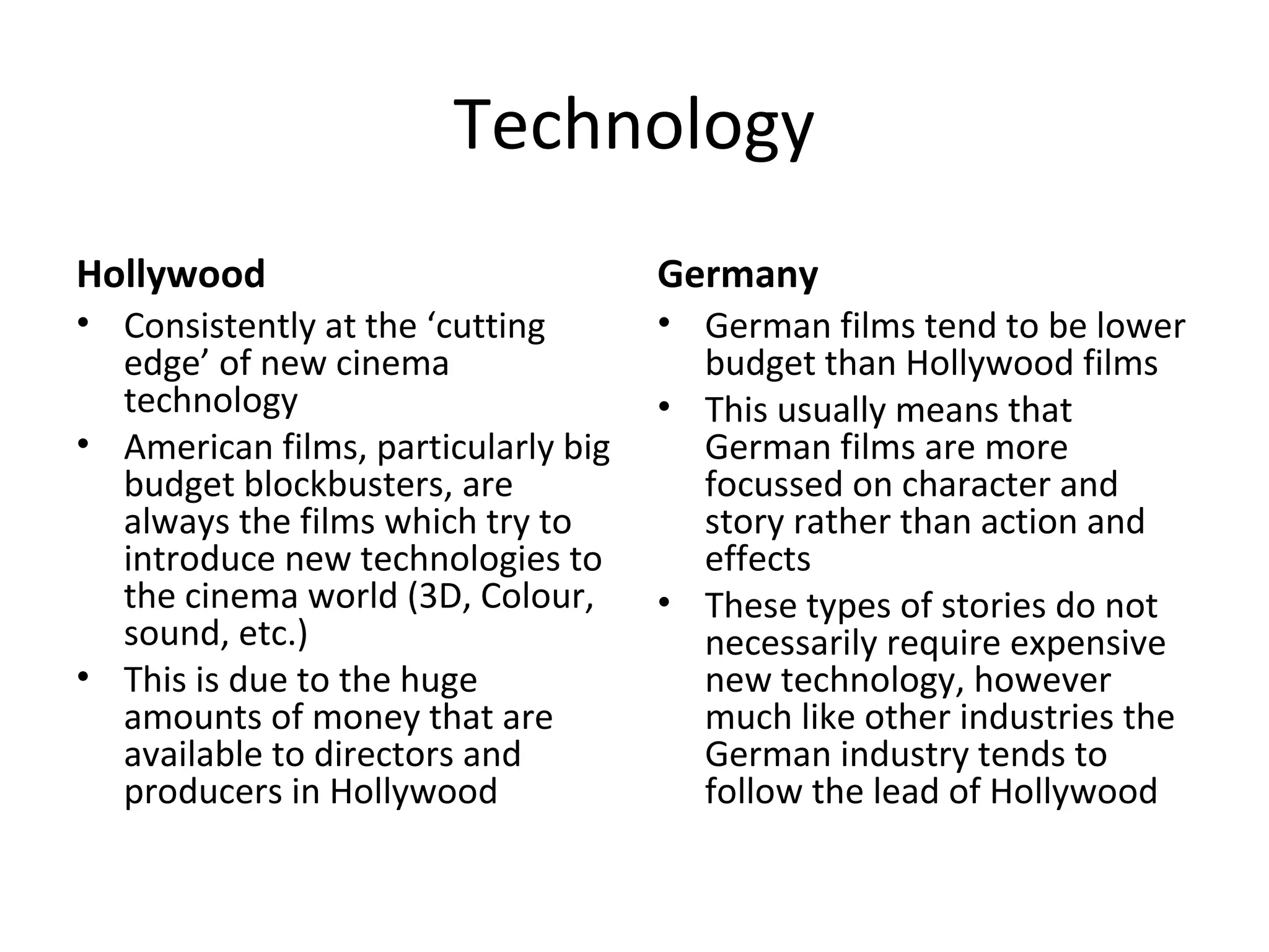 Technology
Hollywood
• Consistently at the ‘cutting
edge’ of new cinema
technology
• American films, particularly big
budget blockbusters, are
always the films which try to
introduce new technologies to
the cinema world (3D, Colour,
sound, etc.)
• This is due to the huge
amounts of money that are
available to directors and
producers in Hollywood
Germany
• German films tend to be lower
budget than Hollywood films
• This usually means that
German films are more
focussed on character and
story rather than action and
effects
• These types of stories do not
necessarily require expensive
new technology, however
much like other industries the
German industry tends to
follow the lead of Hollywood
 
