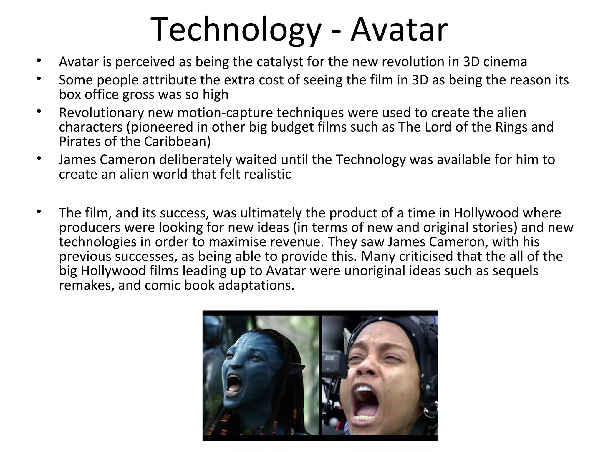 Technology - Avatar
• Avatar is perceived as being the catalyst for the new revolution in 3D cinema
• Some people attribute the extra cost of seeing the film in 3D as being the reason its
box office gross was so high
• Revolutionary new motion-capture techniques were used to create the alien
characters (pioneered in other big budget films such as The Lord of the Rings and
Pirates of the Caribbean)
• James Cameron deliberately waited until the Technology was available for him to
create an alien world that felt realistic
• The film, and its success, was ultimately the product of a time in Hollywood where
producers were looking for new ideas (in terms of new and original stories) and new
technologies in order to maximise revenue. They saw James Cameron, with his
previous successes, as being able to provide this. Many criticised that the all of the
big Hollywood films leading up to Avatar were unoriginal ideas such as sequels
remakes, and comic book adaptations.
 