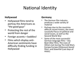National Identity
Hollywood
• Hollywood films tend to
portray the Americans as
“the good guys”
• Protecting the rest of the
world from danger
• Foreign accents = baddies!
• Films which display anti-
American sentiments have
difficulty finding funding in
Hollywood
Germany
• The German film industry
produces a wide variety of
material
• Perhaps due to the countries
difficult recent history, the most
successful focus on political and
social issues, as well as the
Second World War
• Some of the most successful
German language films – Das
Boot (War film), The Lives of
Others (set during The Cold War),
Europa Europa (Holocaust-based
film), and Downfall (Last days of
Hitler)
 