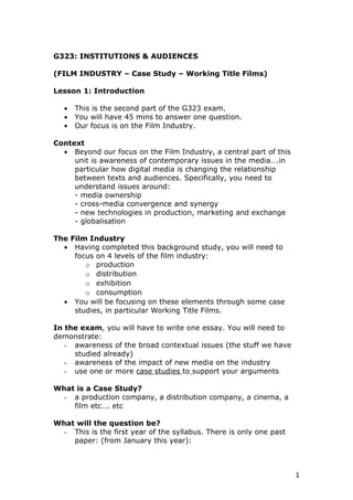 G323: INSTITUTIONS & AUDIENCES

(FILM INDUSTRY – Case Study – Working Title Films)

Lesson 1: Introduction

   •   This is the second part of the G323 exam.
   •   You will have 45 mins to answer one question.
   •   Our focus is on the Film Industry.

Context
  • Beyond our focus on the Film Industry, a central part of this
     unit is awareness of contemporary issues in the media….in
     particular how digital media is changing the relationship
     between texts and audiences. Specifically, you need to
     understand issues around:
     - media ownership
     - cross-media convergence and synergy
     - new technologies in production, marketing and exchange
     - globalisation

The Film Industry
  • Having completed this background study, you will need to
     focus on 4 levels of the film industry:
        o production
        o distribution
        o exhibition
        o consumption
  • You will be focusing on these elements through some case
     studies, in particular Working Title Films.

In the exam, you will have to write one essay. You will need to
demonstrate:
   - awareness of the broad contextual issues (the stuff we have
     studied already)
   - awareness of the impact of new media on the industry
   - use one or more case studies to support your arguments

What is a Case Study?
  - a production company, a distribution company, a cinema, a
    film etc…. etc

What will the question be?
  - This is the first year of the syllabus. There is only one past
    paper: (from January this year):



                                                                     1
 