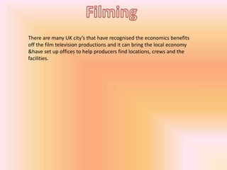 There are many UK city’s that have recognised the economics benefits
off the film television productions and it can bring the local economy
&have set up offices to help producers find locations, crews and the
facilities.

 