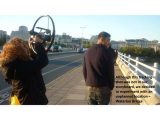 Although this tracking
shot was not in our
storyboard, we decided
to experiment with an
unplanned location –
Waterloo Bridge

 