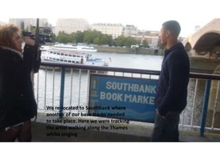 We re-located to Southbank where
another of our base tracks needed
to take place. Here we were tracking
the artist walking along the Thames
whilst singing

 