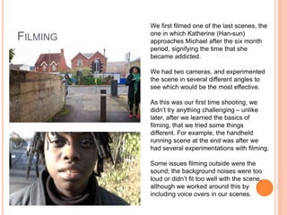 FILMING
We first filmed one of the last scenes, the
one in which Katherine (Han-sun)
approaches Michael after the six month
period, signifying the time that she
became addicted.
We had two cameras, and experimented
the scene in several different angles to
see which would be the most effective.
As this was our first time shooting, we
didn’t try anything challenging – unlike
later, after we learned the basics of
filming, that we tried some things
different. For example, the handheld
running scene at the end was after we
had several experimentations with filming.
Some issues filming outside were the
sound; the background noises were too
loud or didn’t fit too well with the scene,
although we worked around this by
including voice overs in our scenes.
 