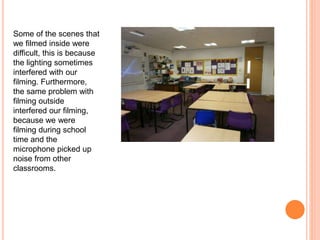 Some of the scenes that
we filmed inside were
difficult, this is because
the lighting sometimes
interfered with our
filming. Furthermore,
the same problem with
filming outside
interfered our filming,
because we were
filming during school
time and the
microphone picked up
noise from other
classrooms.
 