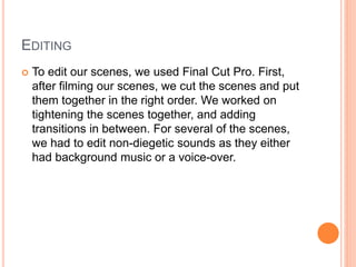 EDITING
 To edit our scenes, we used Final Cut Pro. First,
after filming our scenes, we cut the scenes and put
them together in the right order. We worked on
tightening the scenes together, and adding
transitions in between. For several of the scenes,
we had to edit non-diegetic sounds as they either
had background music or a voice-over.
 