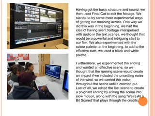Having got the basic structure and sound, we
then used Final Cut to edit the footage. We
started to try some more experimental ways
of getting our meaning across. One way we
did this was in the beginning, we had the
idea of having silent footage interspersed
with audio in the text scenes, we thought that
would be a powerful and intriguing start to
our film. We also experimented with the
colour palette; at the beginning, to add to the
effective start, we used a black and white
palette.
Furthermore, we experimented the ending
and wanted an effective scene, so we
thought that the running scene would create
an impact if we included the unsettling noise
of the wind, so we carried this noise
throughout the scene until it zoomed out.
Last of all, we edited the last scene to create
a poignant ending by editing the scene into
slow motion, along with the song ‘We’re All a
Bit Scared’ that plays through the credits.
 