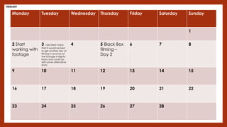 Monday Tuesday Wednesday Thursday Friday Saturday Sunday
1
2 Start
working with
footage
3 I decided today
that it would be best
to get another day of
filming in as some of
the footage is slightly
blurry and could do
with some alternative
shots.
4 5 Black Box
filming –
Day 2
6 7 8
9 10 11 12 13 14 15
16 17 18 19 20 21 22
23 24 25 26 27 28
FEBRUARY
 