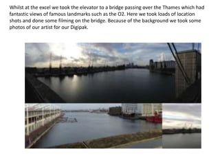 Whilst at the excel we took the elevator to a bridge passing over the Thames which had
fantastic views of famous landmarks such as the O2. Here we took loads of location
shots and done some filming on the bridge. Because of the background we took some
photos of our artist for our Digipak.
 