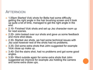 AFTERNOON










1.00pm Started Vicki shots for Bella had some difficulty
getting the right angle in the hair brushing screen and it took
up quite a lot of time, managed to get the right angle in the
end.
2.10- Finished Vicki shots and set up Jez character room up
for next scenes.
2.20- John looked over our shots and gave us some feedback
and more shot ideas.
2.30- Started Jez shots, we had some technical issues with
Jez coat however rest of the shots had no problems.
3.35- Did some extra shots that John suggested for example
Vicki close up make up.
3.40- Did the stairs shot, had no problems and got some good
angles.
3.50- Went outside again for some extra shots that John
suggested we improve for example Jez holding the camera
and some extra close ups.

 