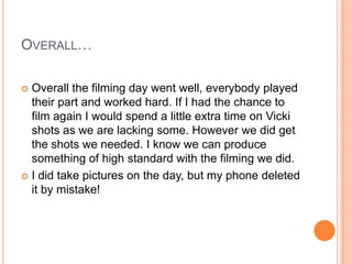 OVERALL…
Overall the filming day went well, everybody played
their part and worked hard. If I had the chance to
film again I would spend a little extra time on Vicki
shots as we are lacking some. However we did get
the shots we needed. I know we can produce
something of high standard with the filming we did.
 I did take pictures on the day, but my phone deleted
it by mistake!


 