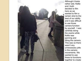 Although it looks
rather odd, Kellie
and I both
decided to film
here as we
wanted to film a
certain shot to the
best of our ability
and it was difficult
to use those
camera function
by yourself. I was
carefully doing
the zooms while
Kellie was
panning and
tilting the camera.
This was so there
wasn’t any
unnecessary jolts
in the camera
movements. We
wanted to use
these to functions
together to create

 