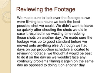 Reviewing the Footage
We made sure to look over the footage as we
were filming to ensure we took the best
possible shot we could. We didn’t want to leave
so quickly after shooting the shots we did in
case it resulted in us wasting time redoing
those shots on another day. We made sure the
footage was up to good standard before we
moved onto anything else. Although we had
days on our production schedule allocated to
reviewing footage, we thought it would be best
to do it on the day as we wouldn’t face any
continuity problems filming it again on the same
day as opposed to doing it on another day.

 