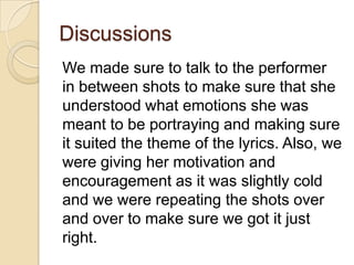 Discussions
We made sure to talk to the performer
in between shots to make sure that she
understood what emotions she was
meant to be portraying and making sure
it suited the theme of the lyrics. Also, we
were giving her motivation and
encouragement as it was slightly cold
and we were repeating the shots over
and over to make sure we got it just
right.

 