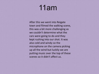 11am
After this we went into Reigate
town and filmed the walking scene,
this was a bit more challenging as
we couldn't determine what the
cars were going to do and they
kept rushing into our shot. It was
also cold and windy so the
microphone on the camera picking
up all the wind but luckily we are
putting music over the top of these
scenes so it didn't affect us.

 