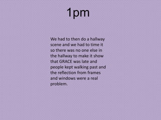 1pm
We had to then do a hallway
scene and we had to time it
so there was no one else in
the hallway to make it show
that GRACE was late and
people kept walking past and
the reflection from frames
and windows were a real
problem.

 