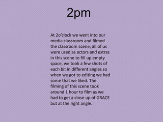 2pm
At 2o’clock we went into our
media classroom and filmed
the classroom scene, all of us
were used as actors and extras
in this scene to fill up empty
space, we took a few shots of
each bit in different angles so
when we got to editing we had
some that we liked. The
filming of this scene took
around 1 hour to film as we
had to get a close up of GRACE
but at the right angle.

 