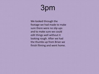 3pm
We looked through the
footage we had made to make
sure there were no slip ups
and to make sure we could
edit things well without it
looking rough. After we had
the thumbs up from Brian we
finish filming and went home.

 