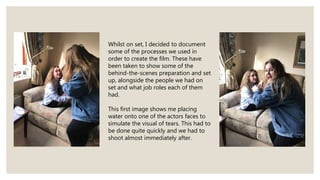 Whilst on set, I decided to document
some of the processes we used in
order to create the film. These have
been taken to show some of the
behind-the-scenes preparation and set
up, alongside the people we had on
set and what job roles each of them
had.
This first image shows me placing
water onto one of the actors faces to
simulate the visual of tears. This had to
be done quite quickly and we had to
shoot almost immediately after.
 