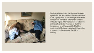 The image here shows the distance between
myself and the actor whilst I filmed the scene
of her crying. Most of the footage shot at this
location was filmed on a handheld camera
without a tripod. Therefore, I had to sit down
on the sofa and stay focused so that the
footage was as still as possible. I held my
breath whilst filming a majority of these clips
in order to further remove the risk of
shaking.
 