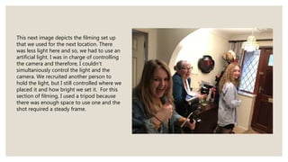 This next image depicts the filming set up
that we used for the next location. There
was less light here and so, we had to use an
artificial light. I was in charge of controlling
the camera and therefore, I couldn’t
simultaniously control the light and the
camera. We recruited another person to
hold the light, but I still controlled where we
placed it and how bright we set it. For this
section of filming, I used a tripod because
there was enough space to use one and the
shot required a steady frame.
 