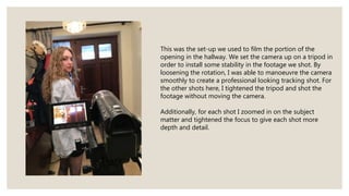 This was the set-up we used to film the portion of the
opening in the hallway. We set the camera up on a tripod in
order to install some stability in the footage we shot. By
loosening the rotation, I was able to manoeuvre the camera
smoothly to create a professional looking tracking shot. For
the other shots here, I tightened the tripod and shot the
footage without moving the camera.
Additionally, for each shot I zoomed in on the subject
matter and tightened the focus to give each shot more
depth and detail.
 