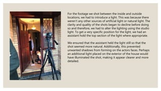 For the footage we shot between the inside and outside
locations, we had to introduce a light. This was because there
weren’t any other sources of artificial light or natural light. The
clarity and quality of the shots began to decline before doing
so and therefore, we had to alter the lighting using the studio
light. To get a very specific position for the light, we had an
assistant hold the top section of the light where appropriate.
We ensured that the assistant held the light still so that the
shot seemed more natural. Additionally, this prevented
unwanted shadows from forming on the actors faces. Perhaps
an additional light placed on the exterior of the house would
have illuminated the shot, making it appear clearer and more
detailed.
 