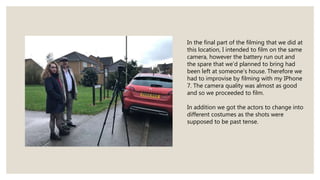 In the final part of the filming that we did at
this location, I intended to film on the same
camera, however the battery run out and
the spare that we’d planned to bring had
been left at someone's house. Therefore we
had to improvise by filming with my IPhone
7. The camera quality was almost as good
and so we proceeded to film.
In addition we got the actors to change into
different costumes as the shots were
supposed to be past tense.
 