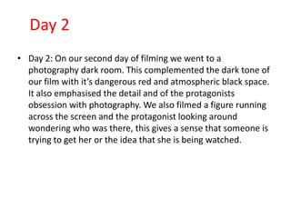 Day 2
• Day 2: On our second day of filming we went to a
  photography dark room. This complemented the dark tone of
  our film with it’s dangerous red and atmospheric black space.
  It also emphasised the detail and of the protagonists
  obsession with photography. We also filmed a figure running
  across the screen and the protagonist looking around
  wondering who was there, this gives a sense that someone is
  trying to get her or the idea that she is being watched.
 