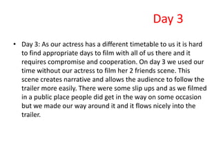 Day 3
• Day 3: As our actress has a different timetable to us it is hard
  to find appropriate days to film with all of us there and it
  requires compromise and cooperation. On day 3 we used our
  time without our actress to film her 2 friends scene. This
  scene creates narrative and allows the audience to follow the
  trailer more easily. There were some slip ups and as we filmed
  in a public place people did get in the way on some occasion
  but we made our way around it and it flows nicely into the
  trailer.
 