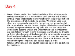 Day 4
• Day 4: We decided to film the isolated shots filled with nature in
  Hampstead Heath as it is located near to us and has lots of ideal
  setting. These shots create the vulnerability of the protagonist and
  the strong sense that she is being stalked. We mainly used long
  shots and occasionally zoomed in the suggest the person behind
  the camera is the one who is watching her, this is also caused by the
  camera being behind trees looking onto her. This can cause the
  audience to become uneasy and uncomfortable as they feel they
  are the stalker. Through filming these scenes we had some trouble
  with the wind, however, this also made the camera make look more
  hand held which also has a more effective outcome. We also had
  some problems with the continuation of the walk down to the lake.
  When filming the long shots our actress appears to be
  talking, although again this could be seen as a possitive as it shows
  her madness.
 