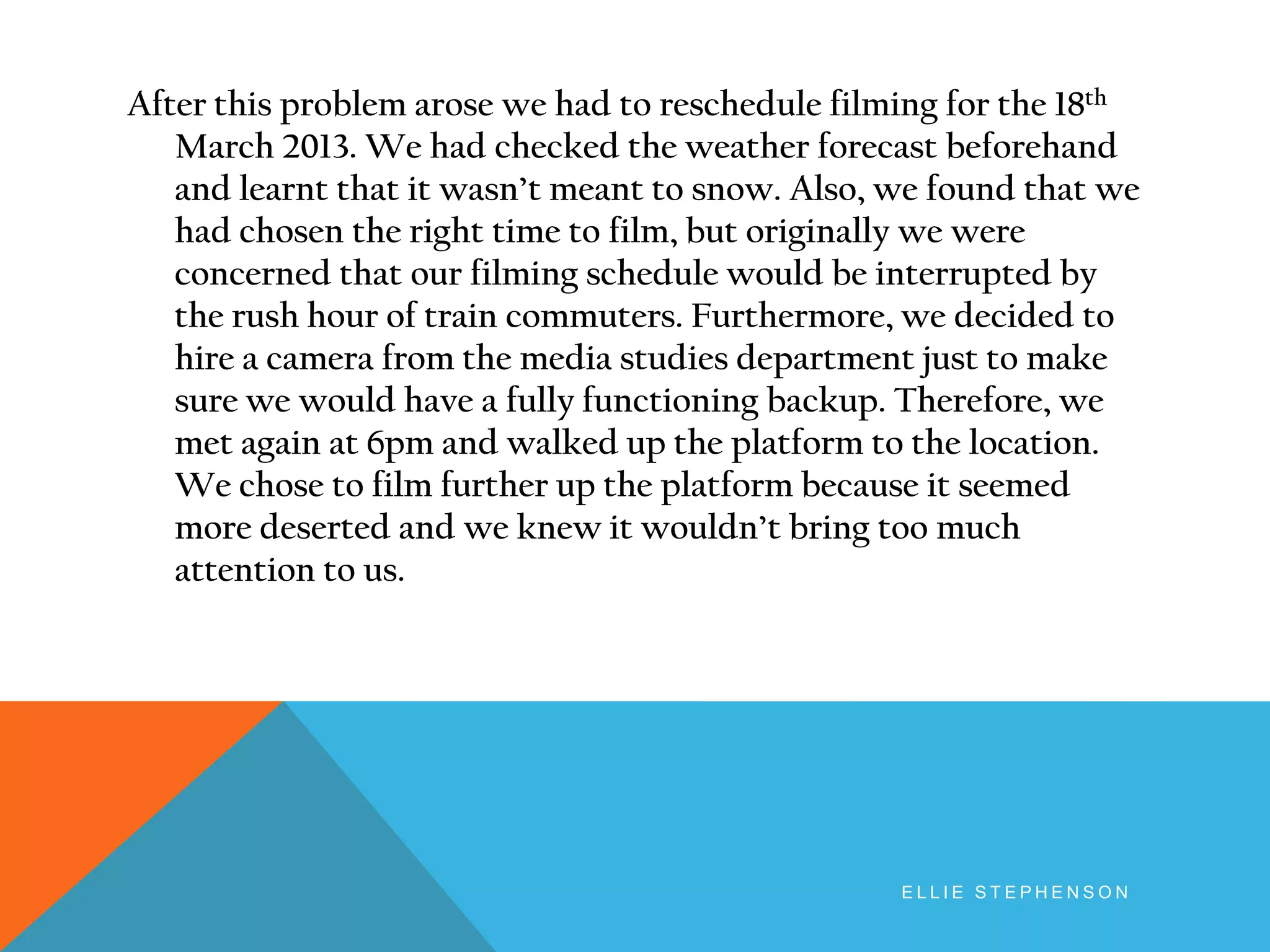 After this problem arose we had to reschedule filming for the 18th
March 2013. We had checked the weather forecast beforehand
and learnt that it wasn’t meant to snow. Also, we found that we
had chosen the right time to film, but originally we were
concerned that our filming schedule would be interrupted by
the rush hour of train commuters. Furthermore, we decided to
hire a camera from the media studies department just to make
sure we would have a fully functioning backup. Therefore, we
met again at 6pm and walked up the platform to the location.
We chose to film further up the platform because it seemed
more deserted and we knew it wouldn’t bring too much
attention to us.
E L L I E S T E P H E N S O N
 
