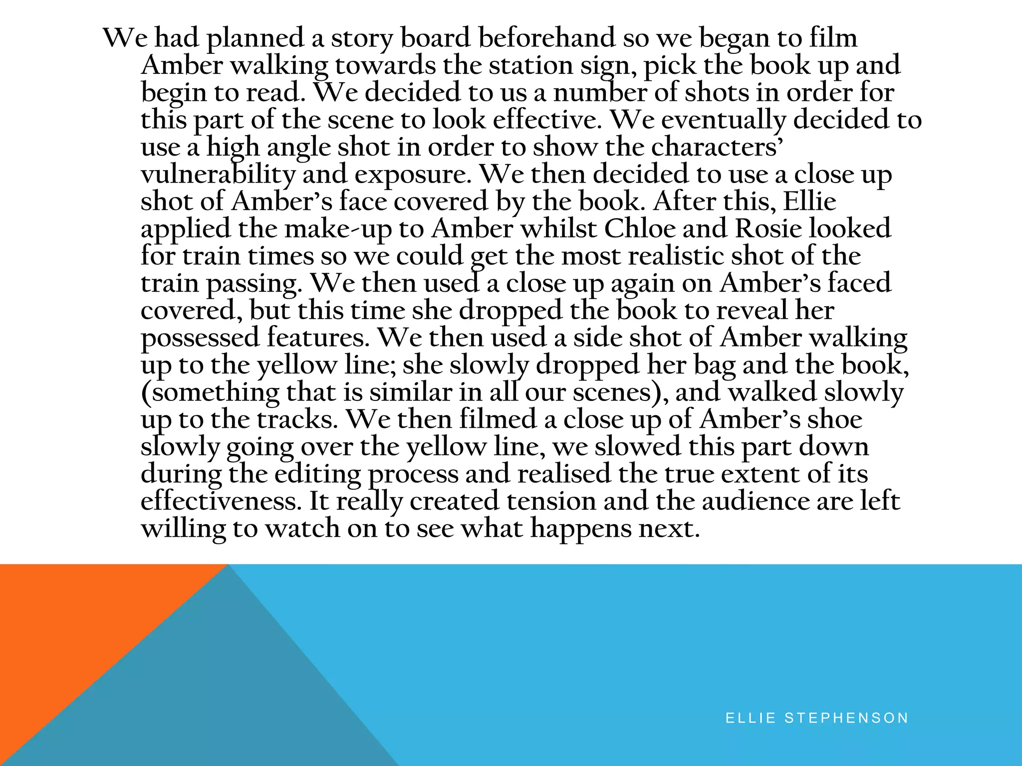 We had planned a story board beforehand so we began to film
Amber walking towards the station sign, pick the book up and
begin to read. We decided to us a number of shots in order for
this part of the scene to look effective. We eventually decided to
use a high angle shot in order to show the characters’
vulnerability and exposure. We then decided to use a close up
shot of Amber’s face covered by the book. After this, Ellie
applied the make-up to Amber whilst Chloe and Rosie looked
for train times so we could get the most realistic shot of the
train passing. We then used a close up again on Amber’s faced
covered, but this time she dropped the book to reveal her
possessed features. We then used a side shot of Amber walking
up to the yellow line; she slowly dropped her bag and the book,
(something that is similar in all our scenes), and walked slowly
up to the tracks. We then filmed a close up of Amber’s shoe
slowly going over the yellow line, we slowed this part down
during the editing process and realised the true extent of its
effectiveness. It really created tension and the audience are left
willing to watch on to see what happens next.
E L L I E S T E P H E N S O N
 