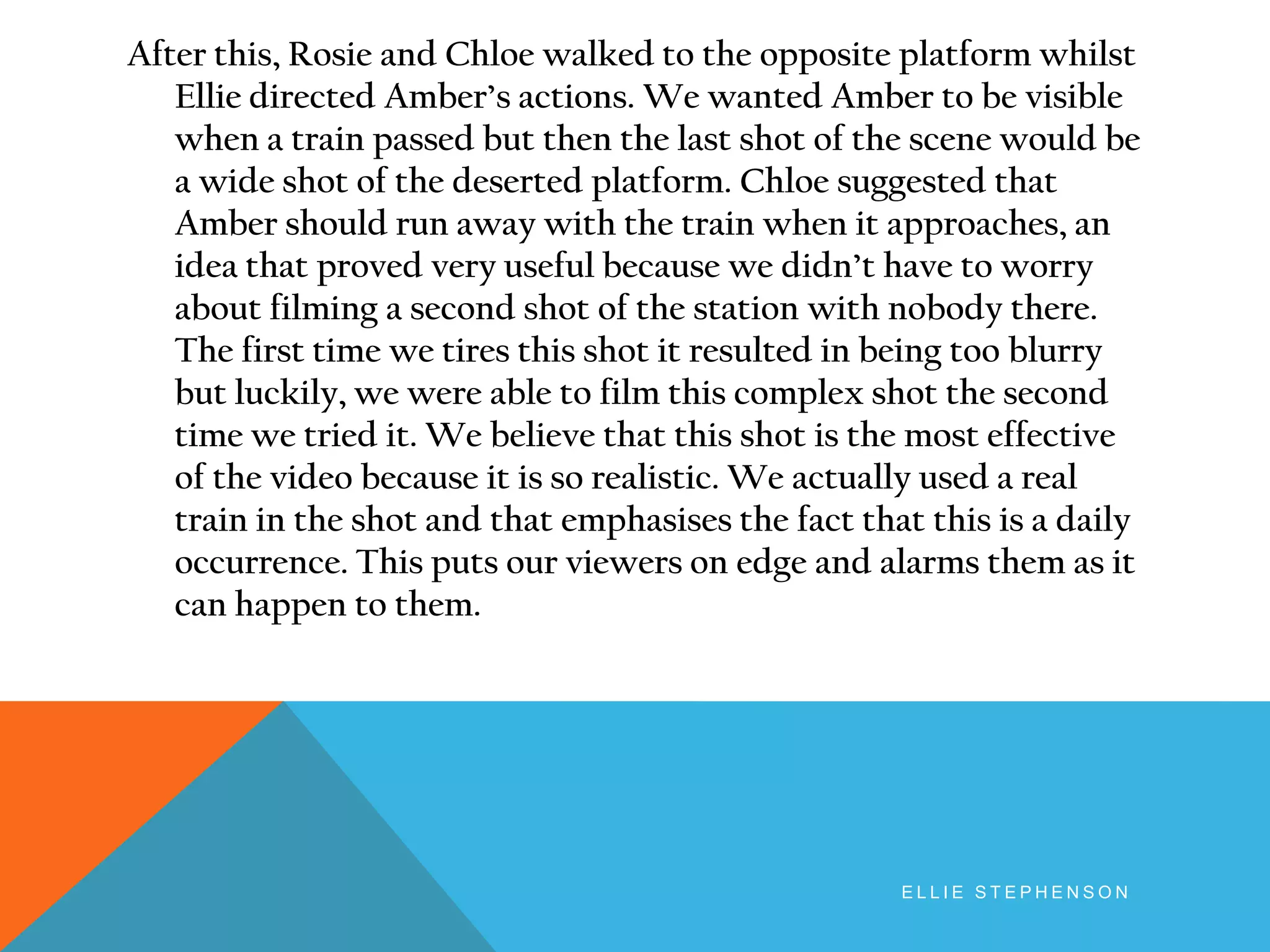 After this, Rosie and Chloe walked to the opposite platform whilst
Ellie directed Amber’s actions. We wanted Amber to be visible
when a train passed but then the last shot of the scene would be
a wide shot of the deserted platform. Chloe suggested that
Amber should run away with the train when it approaches, an
idea that proved very useful because we didn’t have to worry
about filming a second shot of the station with nobody there.
The first time we tires this shot it resulted in being too blurry
but luckily, we were able to film this complex shot the second
time we tried it. We believe that this shot is the most effective
of the video because it is so realistic. We actually used a real
train in the shot and that emphasises the fact that this is a daily
occurrence. This puts our viewers on edge and alarms them as it
can happen to them.
E L L I E S T E P H E N S O N
 