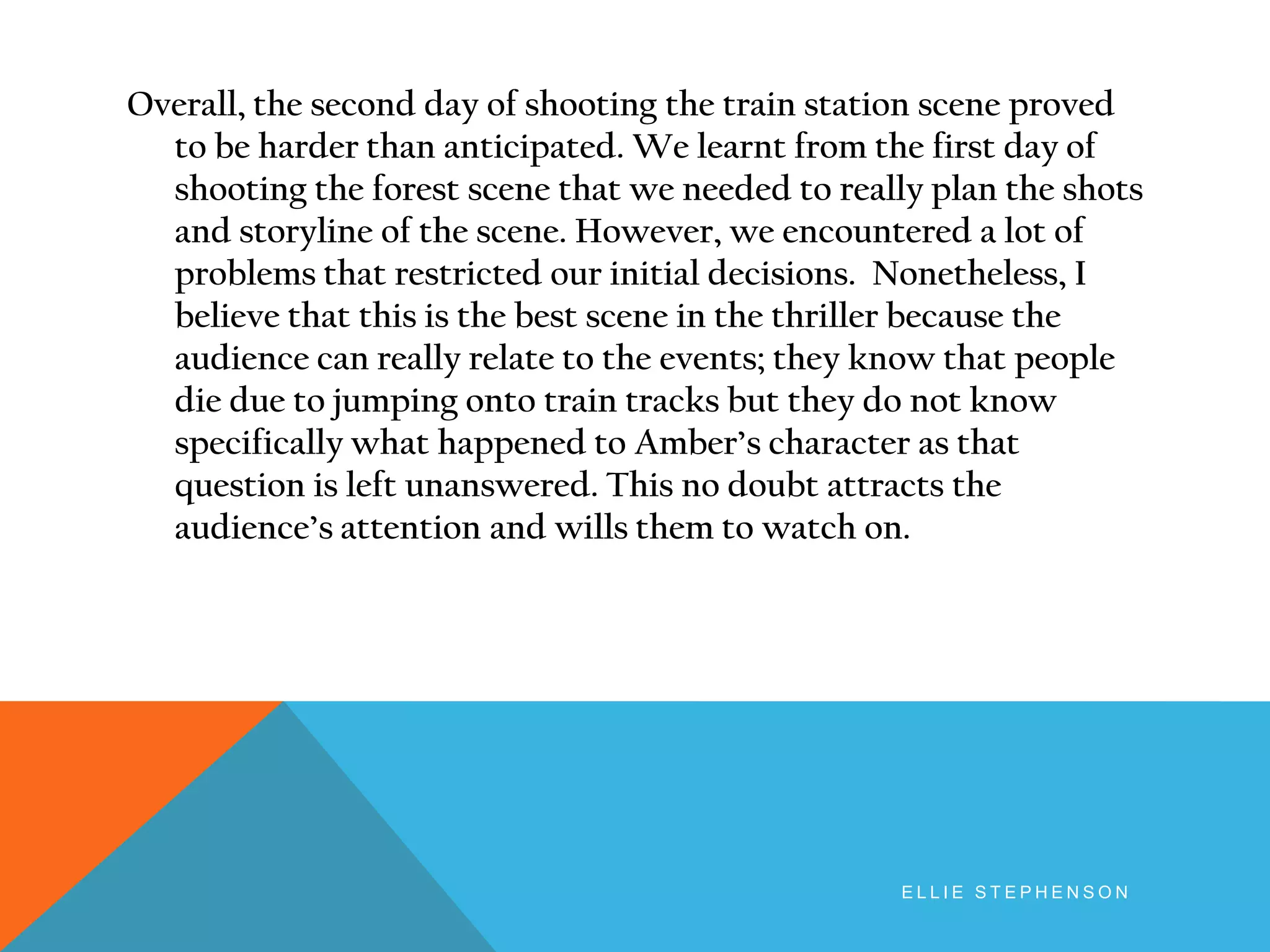 Overall, the second day of shooting the train station scene proved
to be harder than anticipated. We learnt from the first day of
shooting the forest scene that we needed to really plan the shots
and storyline of the scene. However, we encountered a lot of
problems that restricted our initial decisions. Nonetheless, I
believe that this is the best scene in the thriller because the
audience can really relate to the events; they know that people
die due to jumping onto train tracks but they do not know
specifically what happened to Amber’s character as that
question is left unanswered. This no doubt attracts the
audience’s attention and wills them to watch on.
E L L I E S T E P H E N S O N
 