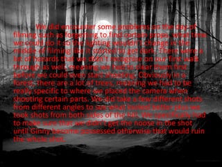 We did encounter some problems on the day of
filming such as forgetting to find certain props, what time
we could do it so the lighting wouldn’t change in the
middle of filming like it started to get dark. There were a
lot of hazards that we didn’t recognise on our first walk
through as well, meaning we had to clear them first
before we could even start shooting. Obviously in a
forest, there are a lot of trees, meaning we had to be
really specific to where we placed the camera when
shooting certain parts. We did take a few different shots
from different angles to see what looked better plus we
took shots from both sides of the hill. We specifically had
to make sure that we didn’t get the noose in the shot
until Ginny become possessed otherwise that would ruin
the whole shot.
 