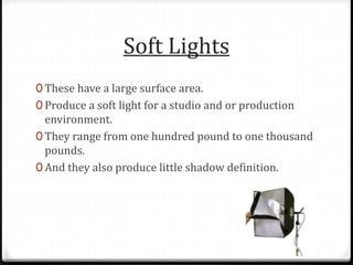 Soft Lights
0 These have a large surface area.
0 Produce a soft light for a studio and or production
environment.
0 They range from one hundred pound to one thousand
pounds.
0 And they also produce little shadow definition.
 