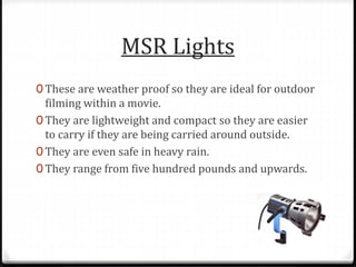MSR Lights
0 These are weather proof so they are ideal for outdoor
filming within a movie.
0 They are lightweight and compact so they are easier
to carry if they are being carried around outside.
0 They are even safe in heavy rain.
0 They range from five hundred pounds and upwards.
 