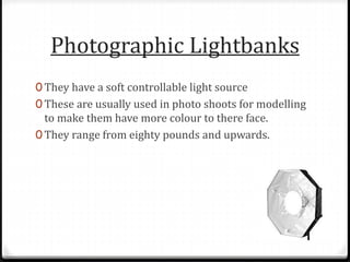 Photographic Lightbanks
0 They have a soft controllable light source
0 These are usually used in photo shoots for modelling
to make them have more colour to there face.
0 They range from eighty pounds and upwards.
 