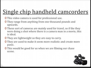Single chip handheld camcorders
0 This video camera is used for professional use.
0 They range from anything from one thousand pounds and
upwards.
0 These sort of cameras are mainly used for travel, so if the they
were doing a shot where there is a camera man in a movie, this
is ideal.
0 They are lightweight so they are easy to carry.
0 They are used to make it seem more realistic and create more
panic.
0 This would be good for us when we are filming our chase
scene.
 