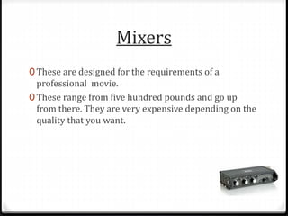 Mixers
0 These are designed for the requirements of a
professional movie.
0 These range from five hundred pounds and go up
from there. They are very expensive depending on the
quality that you want.
 