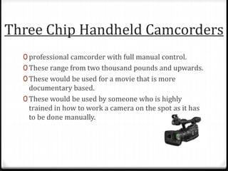 Three Chip Handheld Camcorders
0 professional camcorder with full manual control.
0 These range from two thousand pounds and upwards.
0 These would be used for a movie that is more
documentary based.
0 These would be used by someone who is highly
trained in how to work a camera on the spot as it has
to be done manually.
 